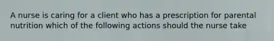 A nurse is caring for a client who has a prescription for parental nutrition which of the following actions should the nurse take