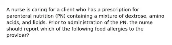 A nurse is caring for a client who has a prescription for parenteral nutrition (PN) containing a mixture of dextrose, amino acids, and lipids. Prior to administration of the PN, the nurse should report which of the following food allergies to the provider?