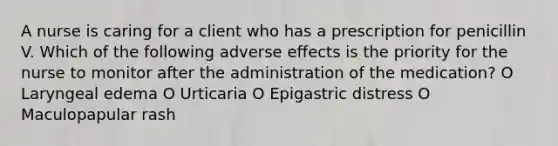 A nurse is caring for a client who has a prescription for penicillin V. Which of the following adverse effects is the priority for the nurse to monitor after the administration of the medication? O Laryngeal edema O Urticaria O Epigastric distress O Maculopapular rash