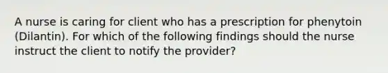 A nurse is caring for client who has a prescription for phenytoin (Dilantin). For which of the following findings should the nurse instruct the client to notify the provider?