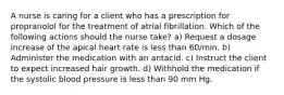 A nurse is caring for a client who has a prescription for propranolol for the treatment of atrial fibrillation. Which of the following actions should the nurse take? a) Request a dosage increase of the apical heart rate is less than 60/min. b) Administer the medication with an antacid. c) Instruct the client to expect increased hair growth. d) Withhold the medication if the systolic blood pressure is less than 90 mm Hg.