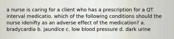 a nurse is caring for a client who has a prescription for a QT interval medicatio. which of the following conditions should the nurse idenifty as an adverse effect of the medication? a. bradycardia b. jaundice c. low blood pressure d. dark urine