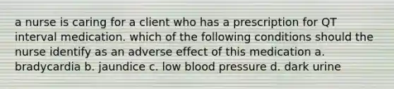 a nurse is caring for a client who has a prescription for QT interval medication. which of the following conditions should the nurse identify as an adverse effect of this medication a. bradycardia b. jaundice c. low blood pressure d. dark urine