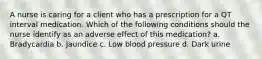A nurse is caring for a client who has a prescription for a QT interval medication. Which of the following conditions should the nurse identify as an adverse effect of this medication? a. Bradycardia b. Jaundice c. Low blood pressure d. Dark urine