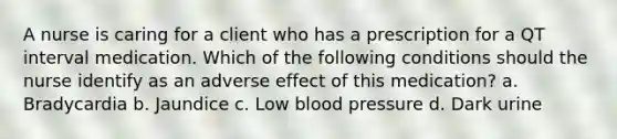 A nurse is caring for a client who has a prescription for a QT interval medication. Which of the following conditions should the nurse identify as an adverse effect of this medication? a. Bradycardia b. Jaundice c. Low blood pressure d. Dark urine