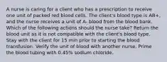 A nurse is caring for a client who has a prescription to receive one unit of packed red blood cells. The client's blood type is AB+, and the nurse receives a unit of A- blood from the blood bank. Which of the following actions should the nurse take? Return the blood unit as it is not compatible with the client's blood type. Stay with the client for 15 min prior to starting the blood transfusion. Verify the unit of blood with another nurse. Prime the blood tubing with 0.45% sodium chloride.