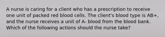 A nurse is caring for a client who has a prescription to receive one unit of packed red blood cells. The client's blood type is AB+, and the nurse receives a unit of A- blood from the blood bank. Which of the following actions should the nurse take?