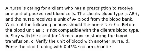 A nurse is caring for a client who has a prescription to receive one unit of packed red blood cells. The clients blood type is AB+, and the nurse receives a unit of A- blood from the blood bank. Which of the following actions should the nurse take? a. Return the blood unit as it is not compatible with the client's blood type. b. Stay with the client for 15 min prior to starting the blood transfusion. c. Verify the unit of blood with another nurse. d. Prime the blood tubing with 0.45% sodium chloride