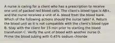 A nurse is caring for a client who has a prescription to receive one unit of packed red blood cells. The client's blood type is AB+, and the nurse receives a unit of A- blood from the blood bank. Which of the following actions should the nurse take? A. Return the blood unit as it is not compatible with the client's blood type B. Stay with the client for 15 min prior to starting the blood transfusion C. Verify the unit of blood with another nurse D. Prime the blood tubing with 0.45% sodium chloride