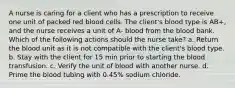 A nurse is caring for a client who has a prescription to receive one unit of packed red blood cells. The client's blood type is AB+, and the nurse receives a unit of A- blood from the blood bank. Which of the following actions should the nurse take? a. Return the blood unit as it is not compatible with the client's blood type. b. Stay with the client for 15 min prior to starting the blood transfusion. c. Verify the unit of blood with another nurse. d. Prime the blood tubing with 0.45% sodium chloride.