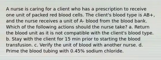 A nurse is caring for a client who has a prescription to receive one unit of packed red blood cells. The client's blood type is AB+, and the nurse receives a unit of A- blood from the blood bank. Which of the following actions should the nurse take? a. Return the blood unit as it is not compatible with the client's blood type. b. Stay with the client for 15 min prior to starting the blood transfusion. c. Verify the unit of blood with another nurse. d. Prime the blood tubing with 0.45% sodium chloride.