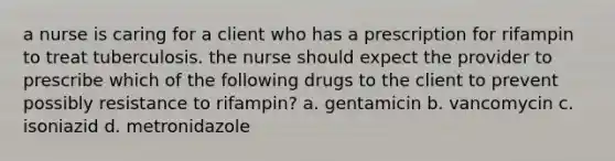 a nurse is caring for a client who has a prescription for rifampin to treat tuberculosis. the nurse should expect the provider to prescribe which of the following drugs to the client to prevent possibly resistance to rifampin? a. gentamicin b. vancomycin c. isoniazid d. metronidazole