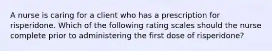 A nurse is caring for a client who has a prescription for risperidone. Which of the following rating scales should the nurse complete prior to administering the first dose of risperidone?