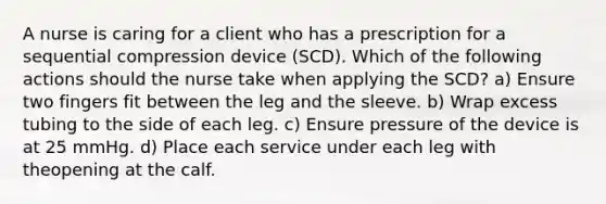 A nurse is caring for a client who has a prescription for a sequential compression device (SCD). Which of the following actions should the nurse take when applying the SCD? a) Ensure two fingers fit between the leg and the sleeve. b) Wrap excess tubing to the side of each leg. c) Ensure pressure of the device is at 25 mmHg. d) Place each service under each leg with theopening at the calf.