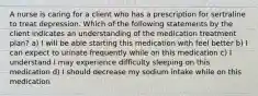 A nurse is caring for a client who has a prescription for sertraline to treat depression. Which of the following statements by the client indicates an understanding of the medication treatment plan? a) I will be able starting this medication with feel better b) I can expect to urinate frequently while on this medication c) I understand I may experience difficulty sleeping on this medication d) I should decrease my sodium intake while on this medication