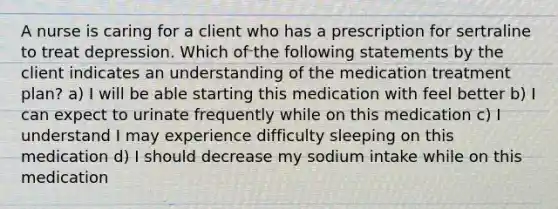 A nurse is caring for a client who has a prescription for sertraline to treat depression. Which of the following statements by the client indicates an understanding of the medication treatment plan? a) I will be able starting this medication with feel better b) I can expect to urinate frequently while on this medication c) I understand I may experience difficulty sleeping on this medication d) I should decrease my sodium intake while on this medication