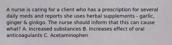 A nurse is caring for a client who has a prescription for several daily meds and reports she uses herbal supplements - garlic, ginger & ginkgo. The nurse should inform that this can cause what? A. Increased substances B. Increases effect of oral anticoagulants C. Acetaminophen