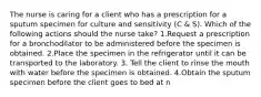 The nurse is caring for a client who has a prescription for a sputum specimen for culture and sensitivity (C & S). Which of the following actions should the nurse take? 1.Request a prescription for a bronchodilator to be administered before the specimen is obtained. 2.Place the specimen in the refrigerator until it can be transported to the laboratory. 3. Tell the client to rinse the mouth with water before the specimen is obtained. 4.Obtain the sputum specimen before the client goes to bed at n