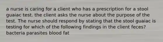 a nurse is caring for a client who has a prescription for a stool guaiac test. the client asks the nurse about the purpose of the test. The nurse should respond by stating that the stool guaiac is testing for which of the following findings in the client feces? bacteria parasites blood fat