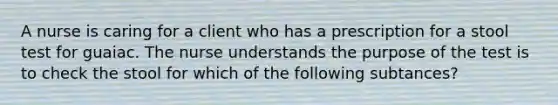 A nurse is caring for a client who has a prescription for a stool test for guaiac. The nurse understands the purpose of the test is to check the stool for which of the following subtances?