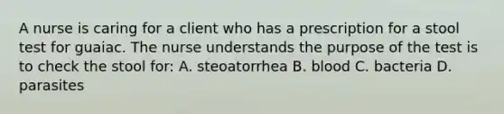 A nurse is caring for a client who has a prescription for a stool test for guaiac. The nurse understands the purpose of the test is to check the stool for: A. steoatorrhea B. blood C. bacteria D. parasites