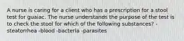 A nurse is caring for a client who has a prescription for a stool test for guaiac. The nurse understands the purpose of the test is to check the stool for which of the following substances? -steatorrhea -blood -bacteria -parasites