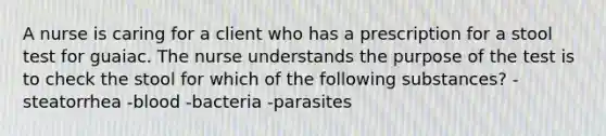 A nurse is caring for a client who has a prescription for a stool test for guaiac. The nurse understands the purpose of the test is to check the stool for which of the following substances? -steatorrhea -blood -bacteria -parasites