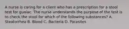 A nurse is caring for a client who has a prescription for a stool test for guaiac. The nurse understands the purpose of the test is to check the stool for which of the following substances? A. Steatorrhea B. Blood C. Bacteria D. Parasites