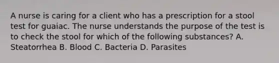 A nurse is caring for a client who has a prescription for a stool test for guaiac. The nurse understands the purpose of the test is to check the stool for which of the following substances? A. Steatorrhea B. Blood C. Bacteria D. Parasites