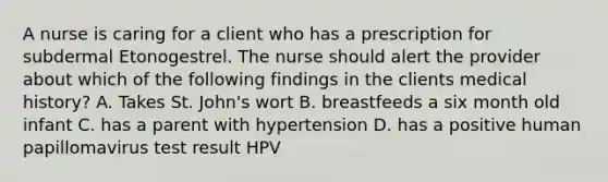 A nurse is caring for a client who has a prescription for subdermal Etonogestrel. The nurse should alert the provider about which of the following findings in the clients medical history? A. Takes St. John's wort B. breastfeeds a six month old infant C. has a parent with hypertension D. has a positive human papillomavirus test result HPV