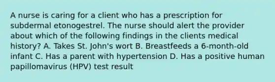 A nurse is caring for a client who has a prescription for subdermal etonogestrel. The nurse should alert the provider about which of the following findings in the clients medical history? A. Takes St. John's wort B. Breastfeeds a 6-month-old infant C. Has a parent with hypertension D. Has a positive human papillomavirus (HPV) test result