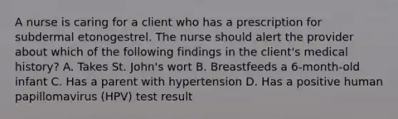 A nurse is caring for a client who has a prescription for subdermal etonogestrel. The nurse should alert the provider about which of the following findings in the client's medical history? A. Takes St. John's wort B. Breastfeeds a 6-month-old infant C. Has a parent with hypertension D. Has a positive human papillomavirus (HPV) test result