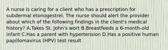 A nurse is caring for a client who has a prescription for subdermal etonogestrel. The nurse should alert the provider about which of the following findings in the client's medical history? A.Takes St. John's wort B.Breastfeeds a 6-month-old infant C.Has a parent with hypertension D.Has a positive human papillomavirus (HPV) test result