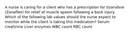 A nurse is caring for a client who has a prescription for tizanidine (Zanaflex) for relief of muscle spasm following a back injury. Which of the following lab values should the nurse expect to monitor while the client is taking this medication? Serum creatinine Liver enzymes WBC count RBC count