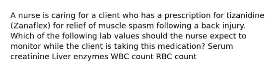 A nurse is caring for a client who has a prescription for tizanidine (Zanaflex) for relief of muscle spasm following a back injury. Which of the following lab values should the nurse expect to monitor while the client is taking this medication? Serum creatinine Liver enzymes WBC count RBC count