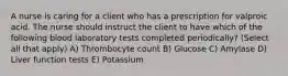 A nurse is caring for a client who has a prescription for valproic acid. The nurse should instruct the client to have which of the following blood laboratory tests completed periodically? (Select all that apply) A) Thrombocyte count B) Glucose C) Amylase D) Liver function tests E) Potassium