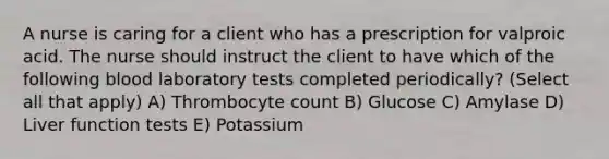 A nurse is caring for a client who has a prescription for valproic acid. The nurse should instruct the client to have which of the following blood laboratory tests completed periodically? (Select all that apply) A) Thrombocyte count B) Glucose C) Amylase D) Liver function tests E) Potassium