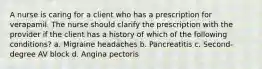 A nurse is caring for a client who has a prescription for verapamil. The nurse should clarify the prescription with the provider if the client has a history of which of the following conditions? a. Migraine headaches b. Pancreatitis c. Second-degree AV block d. Angina pectoris