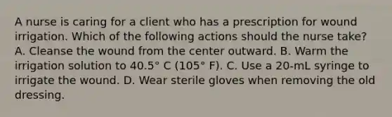 A nurse is caring for a client who has a prescription for wound irrigation. Which of the following actions should the nurse take? A. Cleanse the wound from the center outward. B. Warm the irrigation solution to 40.5° C (105° F). C. Use a 20-mL syringe to irrigate the wound. D. Wear sterile gloves when removing the old dressing.