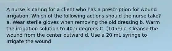 A nurse is caring for a client who has a prescription for wound irrigation. Which of the following actions should the nurse take? a. Wear sterile gloves when removing the old dressing b. Warm the irrigation solution to 40.5 degrees C. (105F) c. Cleanse the wound from the center outward d. Use a 20 mL syringe to irrigate the wound