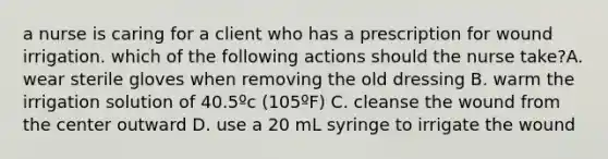 a nurse is caring for a client who has a prescription for wound irrigation. which of the following actions should the nurse take?A. wear sterile gloves when removing the old dressing B. warm the irrigation solution of 40.5ºc (105ºF) C. cleanse the wound from the center outward D. use a 20 mL syringe to irrigate the wound