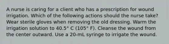 A nurse is caring for a client who has a prescription for wound irrigation. Which of the following actions should the nurse take? Wear sterile gloves when removing the old dressing. Warm the irrigation solution to 40.5° C (105° F). Cleanse the wound from the center outward. Use a 20-mL syringe to irrigate the wound.