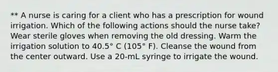 ** A nurse is caring for a client who has a prescription for wound irrigation. Which of the following actions should the nurse take? Wear sterile gloves when removing the old dressing. Warm the irrigation solution to 40.5° C (105° F). Cleanse the wound from the center outward. Use a 20-mL syringe to irrigate the wound.