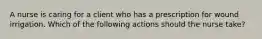 A nurse is caring for a client who has a prescription for wound irrigation. Which of the following actions should the nurse take?