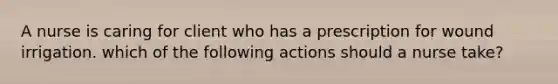 A nurse is caring for client who has a prescription for wound irrigation. which of the following actions should a nurse take?