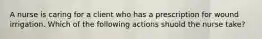 A nurse is caring for a client who has a prescription for wound irrigation. Which of the following actions shuold the nurse take?