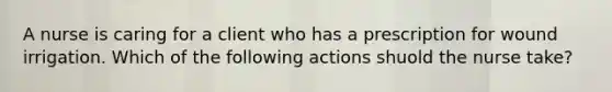 A nurse is caring for a client who has a prescription for wound irrigation. Which of the following actions shuold the nurse take?