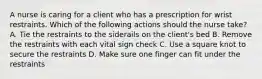 A nurse is caring for a client who has a prescription for wrist restraints. Which of the following actions should the nurse take? A. Tie the restraints to the siderails on the client's bed B. Remove the restraints with each vital sign check C. Use a square knot to secure the restraints D. Make sure one finger can fit under the restraints