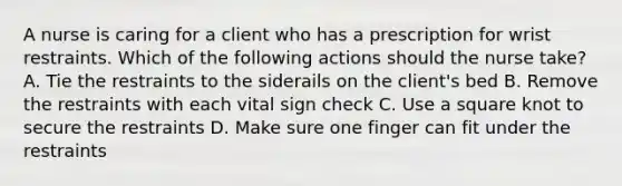 A nurse is caring for a client who has a prescription for wrist restraints. Which of the following actions should the nurse take? A. Tie the restraints to the siderails on the client's bed B. Remove the restraints with each vital sign check C. Use a square knot to secure the restraints D. Make sure one finger can fit under the restraints