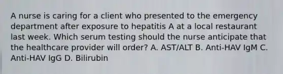 A nurse is caring for a client who presented to the emergency department after exposure to hepatitis A at a local restaurant last week. Which serum testing should the nurse anticipate that the healthcare provider will​ order? A. ​AST/ALT B. ​Anti-HAV IgM C. ​Anti-HAV IgG D. Bilirubin